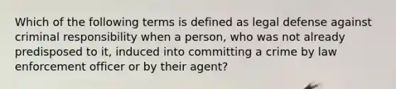 Which of the following terms is defined as legal defense against criminal responsibility when a person, who was not already predisposed to it, induced into committing a crime by law enforcement officer or by their agent?