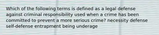 Which of the following terms is defined as a legal defense against criminal responsibility used when a crime has been committed to prevent a more serious crime? necessity defense self-defense entrapment being underage