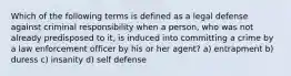 Which of the following terms is defined as a legal defense against criminal responsibility when a person, who was not already predisposed to it, is induced into committing a crime by a law enforcement officer by his or her agent? a) entrapment b) duress c) insanity d) self defense