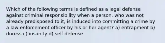 Which of the following terms is defined as a legal defense against criminal responsibility when a person, who was not already predisposed to it, is induced into committing a crime by a law enforcement officer by his or her agent? a) entrapment b) duress c) insanity d) self defense