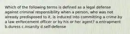 Which of the following terms is defined as a legal defense against criminal responsibility when a person, who was not already predisposed to it, is induced into committing a crime by a law enforcement officer or by his or her agent? a.entrapment b.duress c.insanity d.self-defense