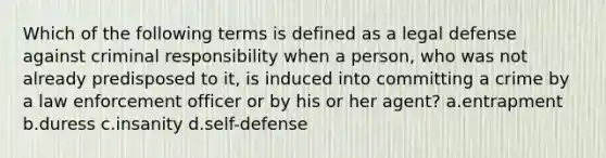 Which of the following terms is defined as a legal defense against criminal responsibility when a person, who was not already predisposed to it, is induced into committing a crime by a law enforcement officer or by his or her agent? a.entrapment b.duress c.insanity d.self-defense