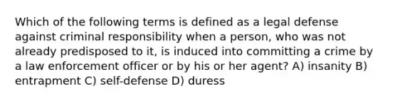 Which of the following terms is defined as a legal defense against criminal responsibility when a person, who was not already predisposed to it, is induced into committing a crime by a law enforcement officer or by his or her agent? A) insanity B) entrapment C) self-defense D) duress