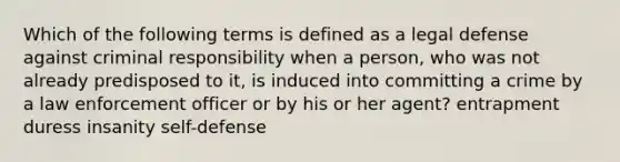 Which of the following terms is defined as a legal defense against criminal responsibility when a person, who was not already predisposed to it, is induced into committing a crime by a law enforcement officer or by his or her agent? entrapment duress insanity self-defense