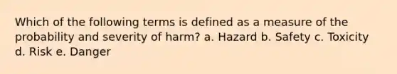 Which of the following terms is defined as a measure of the probability and severity of harm? a. Hazard b. Safety c. Toxicity d. Risk e. Danger