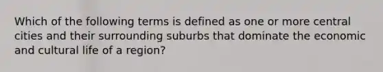 Which of the following terms is defined as one or more central cities and their surrounding suburbs that dominate the economic and cultural life of a region?