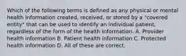 Which of the following terms is defined as any physical or mental health information created, received, or stored by a "covered entity" that can be used to identify an individual patient, regardless of the form of the health information. A. Provider health information B. Patient health information C. Protected health information D. All of these are correct.