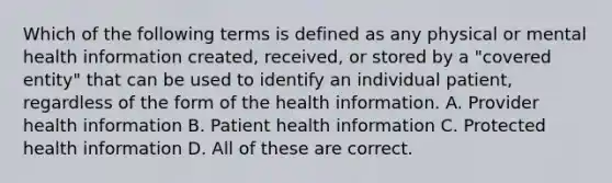 Which of the following terms is defined as any physical or mental health information created, received, or stored by a "covered entity" that can be used to identify an individual patient, regardless of the form of the health information. A. Provider health information B. Patient health information C. Protected health information D. All of these are correct.