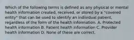 Which of the following terms is defined as any physical or mental health information created, received, or stored by a "covered entity" that can be used to identify an individual patient, regardless of the form of the health information. A. Protected health information B. Patient health information C. Provider health information D. None of these are correct.