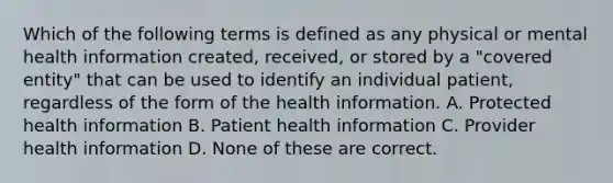 Which of the following terms is defined as any physical or mental health information created, received, or stored by a "covered entity" that can be used to identify an individual patient, regardless of the form of the health information. A. Protected health information B. Patient health information C. Provider health information D. None of these are correct.