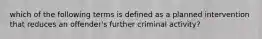 which of the following terms is defined as a planned intervention that reduces an offender's further criminal activity?