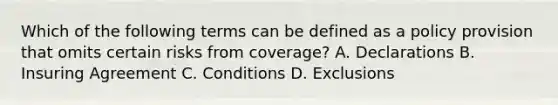 Which of the following terms can be defined as a policy provision that omits certain risks from coverage? A. Declarations B. Insuring Agreement C. Conditions D. Exclusions