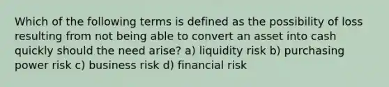 Which of the following terms is defined as the possibility of loss resulting from not being able to convert an asset into cash quickly should the need arise? a) liquidity risk b) purchasing power risk c) business risk d) financial risk