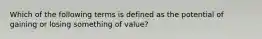 Which of the following terms is defined as the potential of gaining or losing something of value?