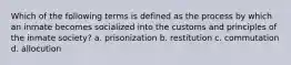 Which of the following terms is defined as the process by which an inmate becomes socialized into the customs and principles of the inmate society? a. prisonization b. restitution c. commutation d. allocution