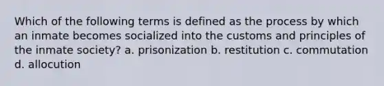 Which of the following terms is defined as the process by which an inmate becomes socialized into the customs and principles of the inmate society? a. prisonization b. restitution c. commutation d. allocution