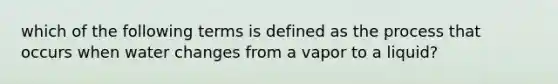 which of the following terms is defined as the process that occurs when water changes from a vapor to a liquid?