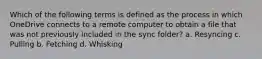 Which of the following terms is defined as the process in which OneDrive connects to a remote computer to obtain a file that was not previously included in the sync folder? a. Resyncing c. Pulling b. Fetching d. Whisking