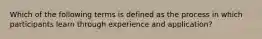 Which of the following terms is defined as the process in which participants learn through experience and application?