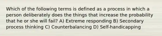 Which of the following terms is defined as a process in which a person deliberately does the things that increase the probability that he or she will fail? A) Extreme responding B) Secondary process thinking C) Counterbalancing D) Self-handicapping