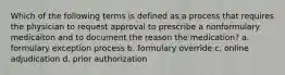 Which of the following terms is defined as a process that requires the physician to request approval to prescribe a nonformulary medicaiton and to document the reason the medication? a. formulary exception process b. formulary override c. online adjudication d. prior authorization