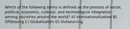 Which of the following terms is defined as the process of social, political, economic, cultural, and technological integration among countries around the world? A) Internationalization B) Offshoring C) Globalization D) Outsourcing