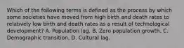 Which of the following terms is defined as the process by which some societies have moved from high birth and death rates to relatively low birth and death rates as a result of technological development? A. Population lag. B. Zero population growth. C. Demographic transition. D. Cultural lag.