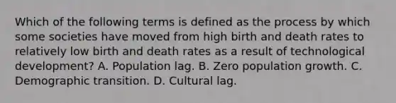 Which of the following terms is defined as the process by which some societies have moved from high birth and death rates to relatively low birth and death rates as a result of technological development? A. Population lag. B. Zero population growth. C. Demographic transition. D. Cultural lag.