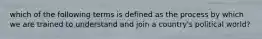 which of the following terms is defined as the process by which we are trained to understand and join a country's political world?