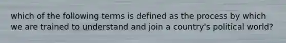 which of the following terms is defined as the process by which we are trained to understand and join a country's political world?
