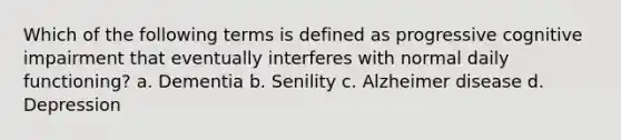 Which of the following terms is defined as progressive cognitive impairment that eventually interferes with normal daily functioning? a. Dementia b. Senility c. Alzheimer disease d. Depression