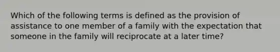 Which of the following terms is defined as the provision of assistance to one member of a family with the expectation that someone in the family will reciprocate at a later time?