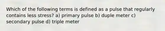 Which of the following terms is defined as a pulse that regularly contains less stress? a) primary pulse b) duple meter c) secondary pulse d) triple meter