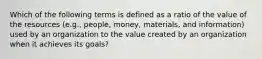 Which of the following terms is defined as a ratio of the value of the resources (e.g., people, money, materials, and information) used by an organization to the value created by an organization when it achieves its goals?