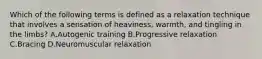 Which of the following terms is defined as a relaxation technique that involves a sensation of heaviness, warmth, and tingling in the limbs? A.Autogenic training B.Progressive relaxation C.Bracing D.Neuromuscular relaxation