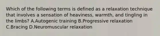 Which of the following terms is defined as a relaxation technique that involves a sensation of heaviness, warmth, and tingling in the limbs? A.Autogenic training B.Progressive relaxation C.Bracing D.Neuromuscular relaxation