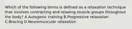 Which of the following terms is defined as a relaxation technique that involves contracting and relaxing muscle groups throughout the body? A.Autogenic training B.Progressive relaxation C.Bracing D.Neuromuscular relaxation