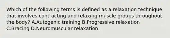 Which of the following terms is defined as a relaxation technique that involves contracting and relaxing muscle groups throughout the body? A.Autogenic training B.Progressive relaxation C.Bracing D.Neuromuscular relaxation