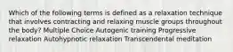 Which of the following terms is defined as a relaxation technique that involves contracting and relaxing muscle groups throughout the body? Multiple Choice Autogenic training Progressive relaxation Autohypnotic relaxation Transcendental meditation