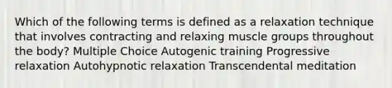 Which of the following terms is defined as a relaxation technique that involves contracting and relaxing muscle groups throughout the body? Multiple Choice Autogenic training Progressive relaxation Autohypnotic relaxation Transcendental meditation