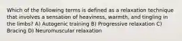 Which of the following terms is defined as a relaxation technique that involves a sensation of heaviness, warmth, and tingling in the limbs? A) Autogenic training B) Progressive relaxation C) Bracing D) Neuromuscular relaxation