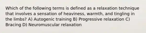 Which of the following terms is defined as a relaxation technique that involves a sensation of heaviness, warmth, and tingling in the limbs? A) Autogenic training B) Progressive relaxation C) Bracing D) Neuromuscular relaxation