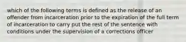 which of the following terms is defined as the release of an offender from incarceration prior to the expiration of the full term of incarceration to carry put the rest of the sentence with conditions under the supervision of a corrections officer