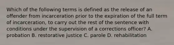 Which of the following terms is defined as the release of an offender from incarceration prior to the expiration of the full term of incarceration, to carry out the rest of the sentence with conditions under the supervision of a corrections officer? A. probation B. restorative justice C. parole D. rehabilitation