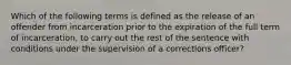 Which of the following terms is defined as the release of an offender from incarceration prior to the expiration of the full term of incarceration, to carry out the rest of the sentence with conditions under the supervision of a corrections officer?