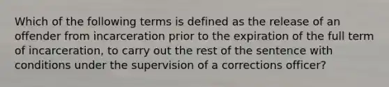 Which of the following terms is defined as the release of an offender from incarceration prior to the expiration of the full term of incarceration, to carry out the rest of the sentence with conditions under the supervision of a corrections officer?