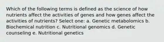 Which of the following terms is defined as the science of how nutrients affect the activities of genes and how genes affect the activities of nutrients? Select one: a. Genetic metabolomics b. Biochemical nutrition c. Nutritional genomics d. Genetic counseling e. Nutritional genetics