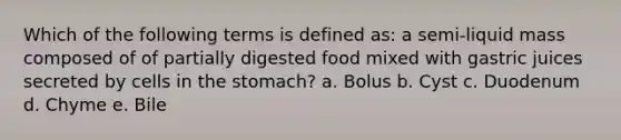 Which of the following terms is defined as: a semi-liquid mass composed of of partially digested food mixed with gastric juices secreted by cells in the stomach? a. Bolus b. Cyst c. Duodenum d. Chyme e. Bile