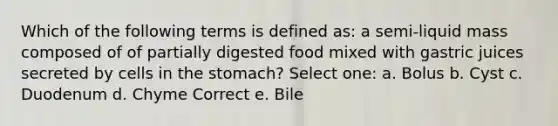 Which of the following terms is defined as: a semi-liquid mass composed of of partially digested food mixed with gastric juices secreted by cells in <a href='https://www.questionai.com/knowledge/kLccSGjkt8-the-stomach' class='anchor-knowledge'>the stomach</a>? Select one: a. Bolus b. Cyst c. Duodenum d. Chyme Correct e. Bile