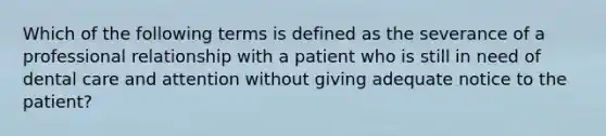 Which of the following terms is defined as the severance of a professional relationship with a patient who is still in need of dental care and attention without giving adequate notice to the patient?